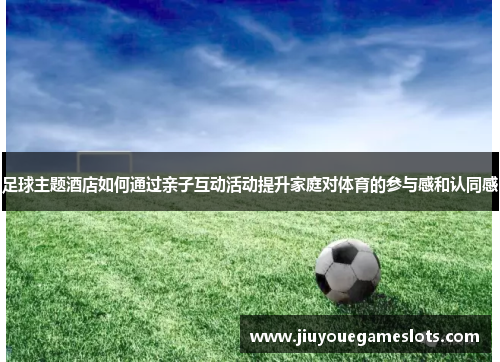 足球主题酒店如何通过亲子互动活动提升家庭对体育的参与感和认同感